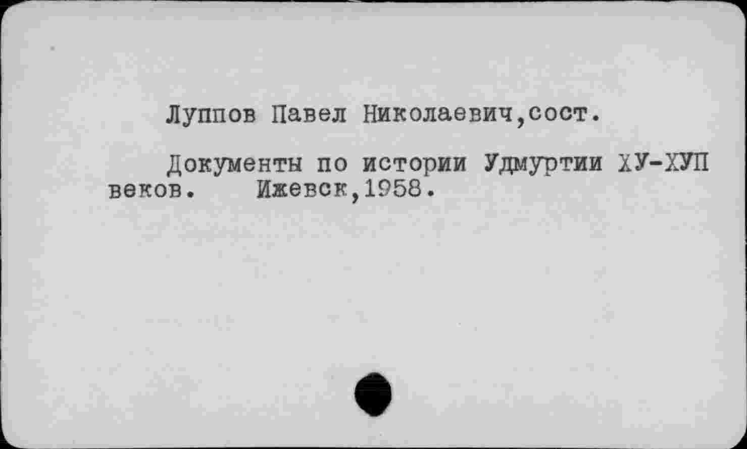 ﻿Луппов Павел Николаевич,сост.
Документы по истории Удмуртии ХУ-ХУП веков. Ижевск,1958.